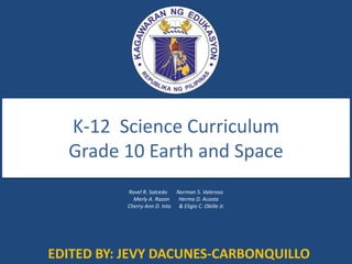 K-12 Science Curriculum
Grade 10 Earth and Space
Rovel R. Salcedo Norman S. Valeroso
Merly A. Razon Herma D. Acosta
Cherry Ann D. Into & Eligio C. Obille Jr.
EDITED BY: JEVY DACUNES-CARBONQUILLO
 
