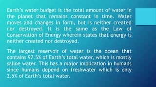 Earth’s water budget is the total amount of water in
the planet that remains constant in time. Water
moves and changes in form, but is neither created
nor destroyed. It is the same as the Law of
Conservation of Energy wherein states that energy is
neither created nor destroyed.
The largest reservoir of water is the ocean that
contains 97.5% of Earth’s total water, which is mostly
saline water. This has a major implication in humans
since humans depend on freshwater which is only
2.5% of Earth’s total water.
 
