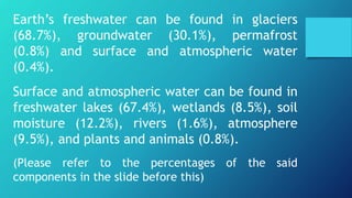 Earth’s freshwater can be found in glaciers
(68.7%), groundwater (30.1%), permafrost
(0.8%) and surface and atmospheric water
(0.4%).
Surface and atmospheric water can be found in
freshwater lakes (67.4%), wetlands (8.5%), soil
moisture (12.2%), rivers (1.6%), atmosphere
(9.5%), and plants and animals (0.8%).
(Please refer to the percentages of the said
components in the slide before this)
 