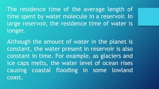 The residence time of the average length of
time spent by water molecule in a reservoir. In
large reservoir, the residence time of water is
longer.
Although the amount of water in the planet is
constant, the water present in reservoir is also
constant in time. For example, as glaciers and
ice caps melts, the water level of ocean rises
causing coastal flooding in some lowland
coast.
 
