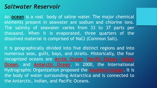 Saltwater Reservoir
An ocean is a vast body of saline water. The major chemical
elements present in seawater are sodium and chlorine ions.
The salinity of seawater varies from 33 to 37 parts per
thousand. When it is evaporated, three quarters of the
dissolved material is comprised of NaCl (Common Salt).
It is geographically divided into five distinct regions and into
numerous seas, gulfs, bays, and straits. Historically, the four
recognized oceans are Arctic Ocean, Pacific Ocean, Indian
Ocean, and Antarctic Ocean. In 2000, the International
Hydrographic Organization proposed the Southern Ocean. It is
the body of water surrounding Antarctica and is connected to
the Antarctic, Indian, and Pacific Oceans.
 