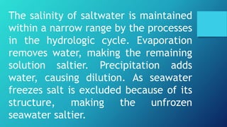 The salinity of saltwater is maintained
within a narrow range by the processes
in the hydrologic cycle. Evaporation
removes water, making the remaining
solution saltier. Precipitation adds
water, causing dilution. As seawater
freezes salt is excluded because of its
structure, making the unfrozen
seawater saltier.
 