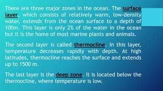 There are three major zones in the ocean. The surface
layer, which consists of relatively warm, low-density
water, extends from the ocean surface to a depth of
100m. This layer is only 2% of the water in the ocean
but it is the home of most marine plants and animals.
The second layer is called thermocline. In this layer,
temperature decreases rapidly with depth. At high
latitudes, thermocline reaches the surface and extends
up to 1500 m.
The last layer is the deep zone. It is located below the
thermocline, where temperature is low.
 