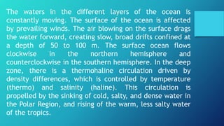 The waters in the different layers of the ocean is
constantly moving. The surface of the ocean is affected
by prevailing winds. The air blowing on the surface drags
the water forward, creating slow, broad drifts confined at
a depth of 50 to 100 m. The surface ocean flows
clockwise in the northern hemisphere and
counterclockwise in the southern hemisphere. In the deep
zone, there is a thermohaline circulation driven by
density differences, which is controlled by temperature
(thermo) and salinity (haline). This circulation is
propelled by the sinking of cold, salty, and dense water in
the Polar Region, and rising of the warm, less salty water
of the tropics.
 