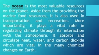 The ocean is the most valuable resources
on the planet. Aside from the providing the
marine food resources, it is also used in
transportation and recreation. More
importantly, it plays a vital role in
regulating climate through its interaction
with the atmosphere. It absorbs and
circulate heat, water, and carbon dioxide
which are vital in the many chemical
changes on Earth.
 