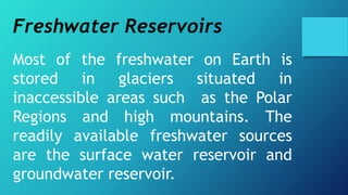 Freshwater Reservoirs
Most of the freshwater on Earth is
stored in glaciers situated in
inaccessible areas such as the Polar
Regions and high mountains. The
readily available freshwater sources
are the surface water reservoir and
groundwater reservoir.
 