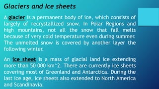 Glaciers and Ice sheets
A glacier is a permanent body of ice, which consists of
largely of recrystallized snow. In Polar Regions and
high mountains, not all the snow that fall melts
because of very cold temperature even during summer.
The unmelted snow is covered by another layer the
following winter.
An ice sheet is a mass of glacial land ice extending
more than 50 000 km^2. There are currently ice sheets
covering most of Greenland and Antarctica. During the
last ice age, ice sheets also extended to North America
and Scandinavia.
 