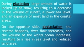 During glaciation, large amount of water is
locked up as snow, resulting to a decrease
in the volume of runoff, a lower sea level,
and an exposure of most land in the coastal
areas.
On the opposite side, deglaciation, the
reverse happens, river flow increases, and
the volume of the world ocean increases,
resulting to a rise in sea level and reduced
land area.
 