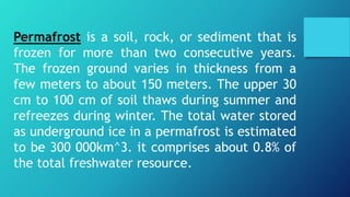 Permafrost is a soil, rock, or sediment that is
frozen for more than two consecutive years.
The frozen ground varies in thickness from a
few meters to about 150 meters. The upper 30
cm to 100 cm of soil thaws during summer and
refreezes during winter. The total water stored
as underground ice in a permafrost is estimated
to be 300 000km^3. it comprises about 0.8% of
the total freshwater resource.
 