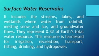 Surface Water Reservoirs
It includes the streams, lakes, and
wetlands where water from rainfall,
melting snow and ice, and groundwater
flows. They represent 0.3% of Earth’s total
water resource. This resource is harnessed
for irrigation, recreation, transport,
fishing, drinking, and hydropower.
 