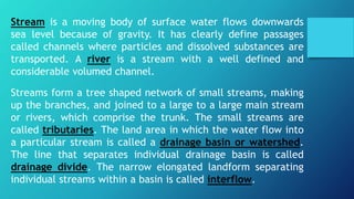 Stream is a moving body of surface water flows downwards
sea level because of gravity. It has clearly define passages
called channels where particles and dissolved substances are
transported. A river is a stream with a well defined and
considerable volumed channel.
Streams form a tree shaped network of small streams, making
up the branches, and joined to a large to a large main stream
or rivers, which comprise the trunk. The small streams are
called tributaries. The land area in which the water flow into
a particular stream is called a drainage basin or watershed.
The line that separates individual drainage basin is called
drainage divide. The narrow elongated landform separating
individual streams within a basin is called interflow.
 