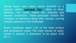 During heavy rain, water moves downhill in a
process called overland flow. After a short
distance, the water enters the channels and
become streamflow. These processes initiate the
transport of sediments along their courses, carving
complex patterns in the landscape.
Rivers constitute about 1.6% of the total surface
and atmospheric water. The total volume of water
stored in streams is estimated to be about 2120
km^3.
 