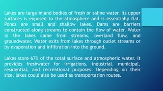 Lakes are large inland bodies of fresh or saline water. Its upper
surfaces is exposed to the atmosphere and is essentially flat.
Ponds are small and shallow lakes. Dams are barriers
constructed along streams to contain the flow of water. Water
in the lakes came from streams, overland flow, and
groundwater. Water exits from lakes through outlet streams or
by evaporation and infiltration into the ground.
Lakes store 67% of the total surface and atmospheric water. It
provides freshwater for irrigations, industrial, municipal,
residential, and recreational purposes. Depending on their
size, lakes could also be used as transportation routes.
 