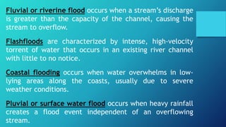 Fluvial or riverine flood occurs when a stream’s discharge
is greater than the capacity of the channel, causing the
stream to overflow.
Flashfloods are characterized by intense, high-velocity
torrent of water that occurs in an existing river channel
with little to no notice.
Coastal flooding occurs when water overwhelms in low-
lying areas along the coasts, usually due to severe
weather conditions.
Pluvial or surface water flood occurs when heavy rainfall
creates a flood event independent of an overflowing
stream.
 