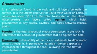 Groundwater
Is a freshwater found in the rock and soil layers beneath the
surface. It is the largest reservoir of liquid fresh water on Earth. It
constitutes about 30.1% of the total freshwater on the planet.
Water-bearing rock layers called aquifers which holds
groundwater in tiny cracks, cavities, and pores between mineral
grains.
Porosity is the total amount of empty pore spaces in the rock. It
determines the amount of groundwater that an aquifer can hold.
Permeability is the ability of the rock or sediments to allow water
to pass through it. In permeable materials, the pore spaces are
interconnected throughout the rock, allowing the free-flow of
groundwater.
 