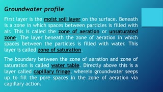 Groundwater profile
First layer is the moist soil layer on the surface. Beneath
is a zone in which spaces between particles is filled with
air. This is called the zone of aeration or unsaturated
zone. The layer beneath the zone of aeration in which
spaces between the particles is filled with water. This
layer is called zone of saturation.
The boundary between the zone of aeration and zone of
saturation is called water table. Directly above this is a
layer called capillary fringe, wherein groundwater seeps
up to fill the pore spaces in the zone of aeration via
capillary action.
 
