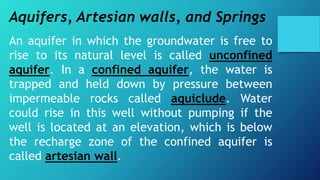 Aquifers, Artesian walls, and Springs
An aquifer in which the groundwater is free to
rise to its natural level is called unconfined
aquifer. In a confined aquifer, the water is
trapped and held down by pressure between
impermeable rocks called aquiclude. Water
could rise in this well without pumping if the
well is located at an elevation, which is below
the recharge zone of the confined aquifer is
called artesian wall.
 