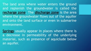 The land area where water enters the ground
and replenish the groundwater is called the
recharge zone. The discharge zone is the area
where the groundwater flows out of the aquifer
and onto the land surface or even in submarine
environment.
Springs usually appear in places where there is
a decrease in permeability of the underlying
material, such as presence of aquiclude below
an aquifer.
 