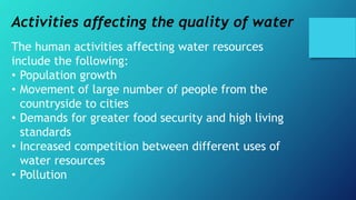 Activities affecting the quality of water
The human activities affecting water resources
include the following:
• Population growth
• Movement of large number of people from the
countryside to cities
• Demands for greater food security and high living
standards
• Increased competition between different uses of
water resources
• Pollution
 