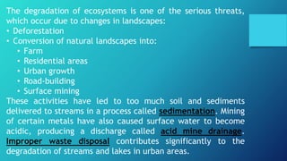 The degradation of ecosystems is one of the serious threats,
which occur due to changes in landscapes:
• Deforestation
• Conversion of natural landscapes into:
• Farm
• Residential areas
• Urban growth
• Road-building
• Surface mining
These activities have led to too much soil and sediments
delivered to streams in a process called sedimentation. Mining
of certain metals have also caused surface water to become
acidic, producing a discharge called acid mine drainage.
Improper waste disposal contributes significantly to the
degradation of streams and lakes in urban areas.
 