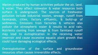 Wastes produced by human activities pollute the air, land,
& water. They affect rainwater & water resources both
surface & underground. The sources of freshwater
pollution include industrial wastes, sewage, runoff from
farmlands, cities, factory effluents, & build-up of
sediments. Emissions from factories & vehicles also
pollute the atmospheric water & results to acid rain.
Nutrients coming from sewage & from farmland runoff
may lead to eutrophication in the receiving water
reservoir and cause excessive aquatic plant growth that
could have damaging ecological effects.
Overexploitation of the surface and groundwater
resources often causes irreversible effects.
 