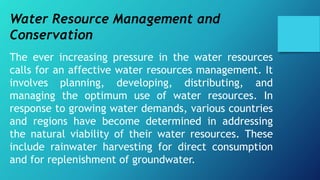 Water Resource Management and
Conservation
The ever increasing pressure in the water resources
calls for an affective water resources management. It
involves planning, developing, distributing, and
managing the optimum use of water resources. In
response to growing water demands, various countries
and regions have become determined in addressing
the natural viability of their water resources. These
include rainwater harvesting for direct consumption
and for replenishment of groundwater.
 