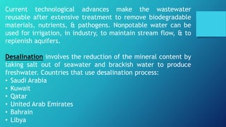 Current technological advances make the wastewater
reusable after extensive treatment to remove biodegradable
materials, nutrients, & pathogens. Nonpotable water can be
used for irrigation, in industry, to maintain stream flow, & to
replenish aquifers.
Desalination involves the reduction of the mineral content by
taking salt out of seawater and brackish water to produce
freshwater. Countries that use desalination process:
• Saudi Arabia
• Kuwait
• Qatar
• United Arab Emirates
• Bahrain
• Libya
 