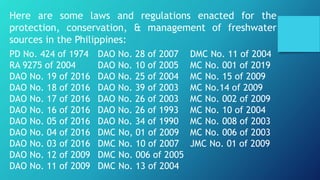 Here are some laws and regulations enacted for the
protection, conservation, & management of freshwater
sources in the Philippines:
PD No. 424 of 1974
RA 9275 of 2004
DAO No. 19 of 2016
DAO No. 18 of 2016
DAO No. 17 of 2016
DAO No. 16 of 2016
DAO No. 05 of 2016
DAO No. 04 of 2016
DAO No. 03 of 2016
DAO No. 12 of 2009
DAO No. 11 of 2009
DAO No. 28 of 2007
DAO No. 10 of 2005
DAO No. 25 of 2004
DAO No. 39 of 2003
DAO No. 26 of 2003
DAO No. 26 of 1993
DAO No. 34 of 1990
DMC No, 01 of 2009
DMC No. 10 of 2007
DMC No. 006 of 2005
DMC No. 13 of 2004
DMC No. 11 of 2004
MC No. 001 of 2019
MC No. 15 of 2009
MC No.14 of 2009
MC No. 002 of 2009
MC No. 10 of 2004
MC No. 008 of 2003
MC No. 006 of 2003
JMC No. 01 of 2009
 