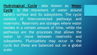 Hydrological Cycle, also known as Water
Cycle, is the movement of water around
Earth’s surface and its subsystems. The cycle
consists of interconnected pathways and
reservoirs. Reservoirs are storages where water
resides in a certain amount of time, while the
pathways are the processes that allows the
water to move between reservoirs and
subsystems. Fluctuations may occur in the
cycle but these are balanced out on a global
scale.
 