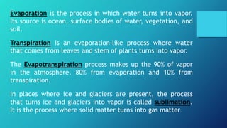 Evaporation is the process in which water turns into vapor.
Its source is ocean, surface bodies of water, vegetation, and
soil.
Transpiration is an evaporation-like process where water
that comes from leaves and stem of plants turns into vapor.
The Evapotranspiration process makes up the 90% of vapor
in the atmosphere. 80% from evaporation and 10% from
transpiration.
In places where ice and glaciers are present, the process
that turns ice and glaciers into vapor is called sublimation.
It is the process where solid matter turns into gas matter.
 