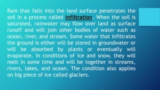 Rain that falls into the land surface penetrates the
soil in a process called infiltration. When the soil is
saturated, rainwater may flow over land as surface
runoff and will join other bodies of water such as
ocean, river, and stream. Some water that infiltrates
the ground is either will be stored in groundwater or
will be absorbed by plants or eventually will
evaporate. In conditions of ice and snow, they will
melt in some time and will be together in streams,
rivers, lakes, and ocean. The condition also applies
on big piece of ice called glaciers.
 