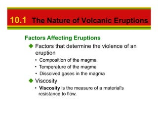 10.1 The Nature of Volcanic Eruptions
   Factors Affecting Eruptions
      Factors that determine the violence of an
      eruption
      • Composition of the magma
      • Temperature of the magma
      • Dissolved gases in the magma
       Viscosity
      • Viscosity is the measure of a material's
        resistance to flow.
 