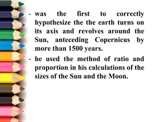 - was the first to correctly
hypothesize the the earth turns on
its axis and revolves around the
Sun, anteceding Copernicus by
more than 1500 years.
- he used the method of ratio and
proportion in his calculations of the
sizes of the Sun and the Moon.
 