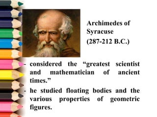 Archimedes of
Syracuse
(287-212 B.C.)
- considered the “greatest scientist
and mathematician of ancient
times.”
- he studied floating bodies and the
various properties of geometric
figures.
 