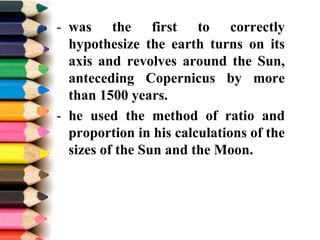 - was the first to correctly
hypothesize the earth turns on its
axis and revolves around the Sun,
anteceding Copernicus by more
than 1500 years.
- he used the method of ratio and
proportion in his calculations of the
sizes of the Sun and the Moon.
 