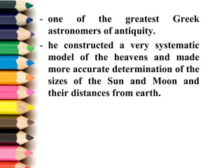 - one of the greatest Greek
astronomers of antiquity.
- he constructed a very systematic
model of the heavens and made
more accurate determination of the
sizes of the Sun and Moon and
their distances from earth.
 