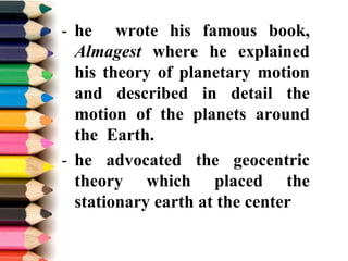 - he wrote his famous book,
Almagest where he explained
his theory of planetary motion
and described in detail the
motion of the planets around
the Earth.
- he advocated the geocentric
theory which placed the
stationary earth at the center
 