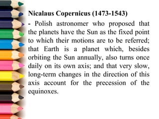 Nicalaus Copernicus (1473-1543)
- Polish astronomer who proposed that
the planets have the Sun as the fixed point
to which their motions are to be referred;
that Earth is a planet which, besides
orbiting the Sun annually, also turns once
daily on its own axis; and that very slow,
long-term changes in the direction of this
axis account for the precession of the
equinoxes.
 
