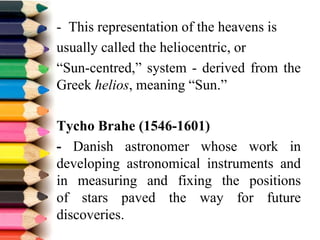 - This representation of the heavens is
usually called the heliocentric, or
“Sun-centred,” system - derived from the
Greek helios, meaning “Sun.”
Tycho Brahe (1546-1601)
- Danish astronomer whose work in
developing astronomical instruments and
in measuring and fixing the positions
of stars paved the way for future
discoveries.
 
