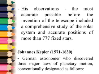 - His observations - the most
accurate possible before the
invention of the telescope included
a comprehensive study of the solar
system and accurate positions of
more than 777 fixed stars.
Johannes Kepler (1571-1630)
- German astronomer who discovered
three major laws of planetary motion,
conventionally designated as follows:
 