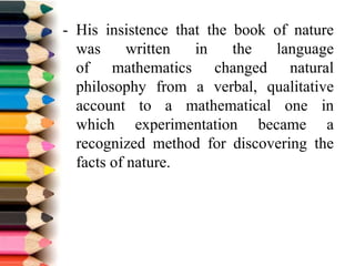 - His insistence that the book of nature
was written in the language
of mathematics changed natural
philosophy from a verbal, qualitative
account to a mathematical one in
which experimentation became a
recognized method for discovering the
facts of nature.
 