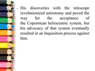 - His discoveries with the telescope
revolutionized astronomy and paved the
way for the acceptance of
the Copernican heliocentric system, but
his advocacy of that system eventually
resulted in an Inquisition process against
him.
 