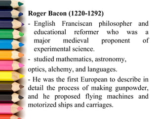 Roger Bacon (1220-1292)
- English Franciscan philosopher and
educational reformer who was a
major medieval proponent of
experimental science.
- studied mathematics, astronomy,
optics, alchemy, and languages.
- He was the first European to describe in
detail the process of making gunpowder,
and he proposed flying machines and
motorized ships and carriages.
 