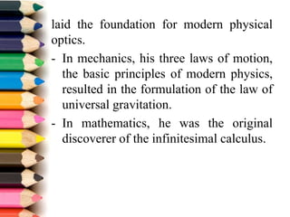 laid the foundation for modern physical
optics.
- In mechanics, his three laws of motion,
the basic principles of modern physics,
resulted in the formulation of the law of
universal gravitation.
- In mathematics, he was the original
discoverer of the infinitesimal calculus.
 