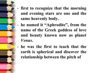 - first to recognize that the morning
and evening stars are one and the
same heavenly body.
- he named it “Aphrodite”, from the
name of the Greek goddess of love
and beauty known now as planet
Venus.
- he was the first to teach that the
earth is spherical and discover the
relationship between the pitch of
 