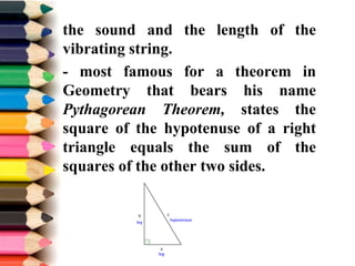 the sound and the length of the
vibrating string.
- most famous for a theorem in
Geometry that bears his name
Pythagorean Theorem, states the
square of the hypotenuse of a right
triangle equals the sum of the
squares of the other two sides.
 