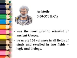 Aristotle
(460-370 B.C.)
- was the most prolific scientist of
ancient Greece.
- he wrote 150 volumes in all fields of
study and excelled in two fields –
logic and biology.
 