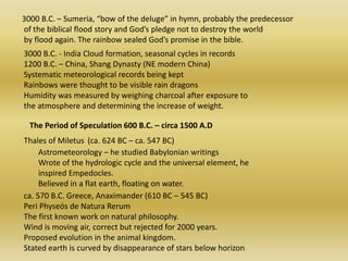   3000 B.C. – Sumeria, “bow of the deluge” in hymn, probably the predecessor    of the biblical flood story and God’s pledge not to destroy the world    by flood again. The rainbow sealed God’s promise in the bible. 3000 B.C. - India Cloud formation, seasonal cycles in records 1200 B.C. – China, Shang Dynasty (NE modern China) Systematic meteorological records being kept Rainbows were thought to be visible rain dragons Humidity was measured by weighing charcoal after exposure to the atmosphere and determining the increase of weight. The Period of Speculation 600 B.C. – circa 1500 A.D Thales of Miletus (ca. 624 BC – ca. 547 BC) Astrometeorology – he studied Babylonian writings Wrote of the hydrologic cycle and the universal element, he inspired Empedocles. Believed in a flat earth, floating on water. ca. 570 B.C. Greece, Anaximander (610 BC – 545 BC) PeriPhyseós de NaturaRerumThe first known work on natural philosophy. Wind is moving air, correct but rejected for 2000 years. Proposed evolution in the animal kingdom. Stated earth is curved by disappearance of stars below horizon 