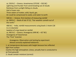 ca. 550 B.C. – Greece, Anaximenes (570 BC – 502 BC) Lightning and thunder from wind breaking out of clouds Rainbows from sunlight falling on clouds. Hail is frozen rain. Three staters of matter, solid, liquid, gas. Air could be compressed to water, and water to earth 500 B.C. – Greece, first mention of measuring rainfall ca. 500 B.C. – Book of Job 37:22, “Fair weather cometh out of the north.” 400 B.C. - India, rainfall measurements using bowls 1 Aratni (18 in.) in diameter taxation of crops based on rainfall. ca. 465 B.C. – Greece, Anaxagoras (499 BC – 427 BC) Anaxagoras of ClazomenaeThe “First” Scientist Anaxagores: Observation and testing by experiment Almost correctly explained hailstorms 1. air temperature decreases with height because less reflected light from surface reaches the high atmosphere. (close, actually heat is conducted to air from ground) 2. cloudscontainmoisture (correct) 