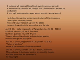 3. moisture will freeze at high altitude even in summer (correct) 4. air warmed by the reflected sunlight rises (almost correct warmed by conduction) 5. very high up temperature again warms (correct – wrong reason)                                                                                                                                              He deduced the vertical temperature structure of the atmosphere correctly but for wrong reasons. The world would not catch up until the 1800’s He correctly explained the seasonal cycle of the Nile ca. 440 B.C. – Sicily, Empedocles of Agrigentum (ca. 492 BC – 432 BC) four basic elements, air earth, fire water four basic qualities, hot, cold, dry, wet This was adopted by Aristotle and dominated weather scientific thought for 2000 years. 400 B.C. – Greece, Hippocrates of Cos (460 BC – 375 BC) “Father of Medicine” Wrote of the influence of climate on health 340 B.C. – Greece, Aristotle (384 BC – 322 BC) published Meteorologica. It dominated western pre-scientific thought For 2000 years until the Renaissance. Air has weight 
